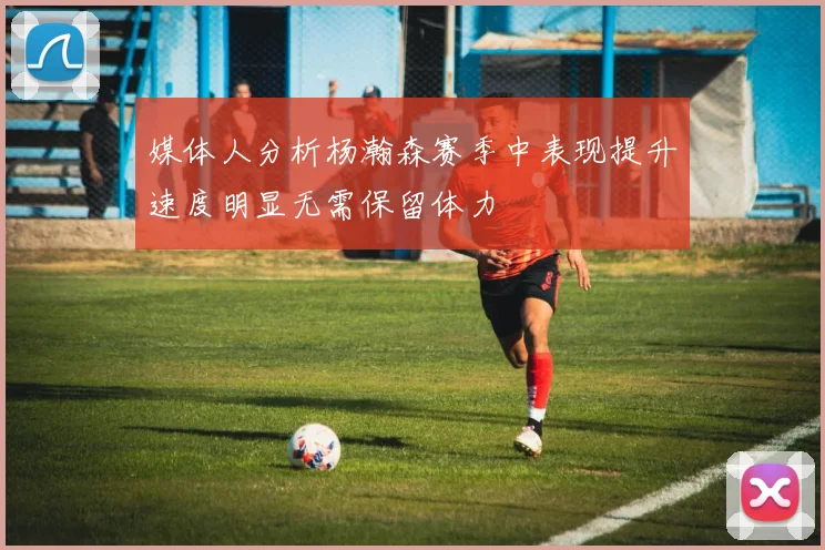 媒体人分析杨瀚森赛季中表现提升速度明显无需保留体力